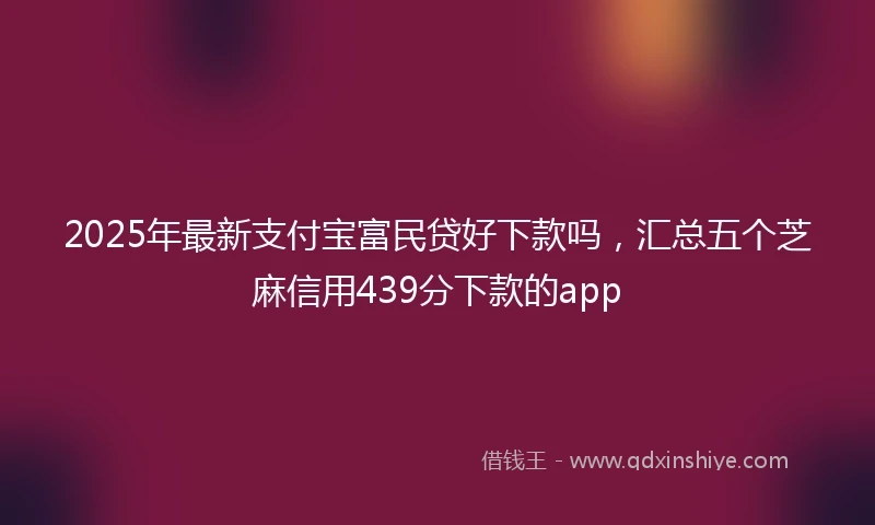 2025年最新支付宝富民贷好下款吗，汇总五个芝麻信用439分下款的app