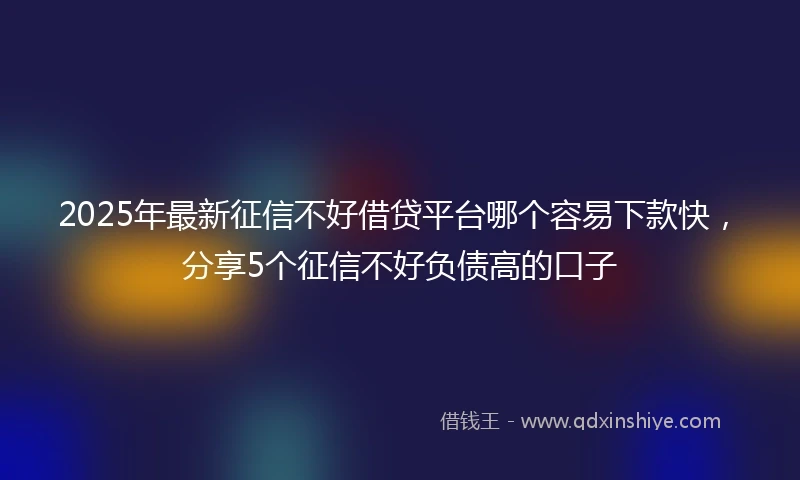 2025年最新征信不好借贷平台哪个容易下款快，分享5个征信不好负债高的口子
