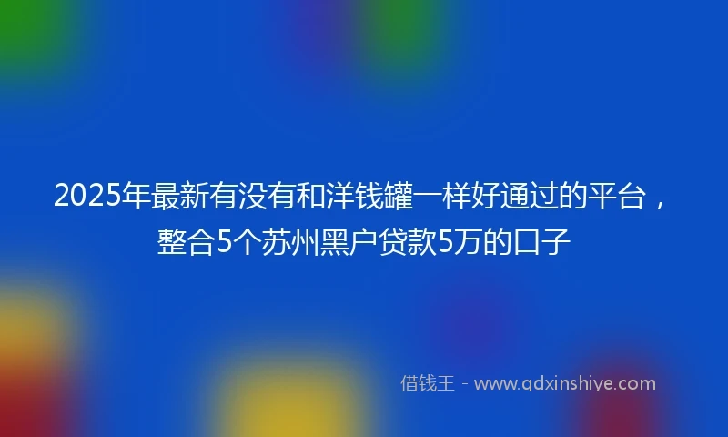 2025年最新有没有和洋钱罐一样好通过的平台，整合5个苏州黑户贷款5万的口子