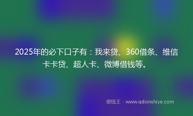 2025年的必下口子有：我来贷、360借条、维信卡卡贷、超人卡、微博借钱等。