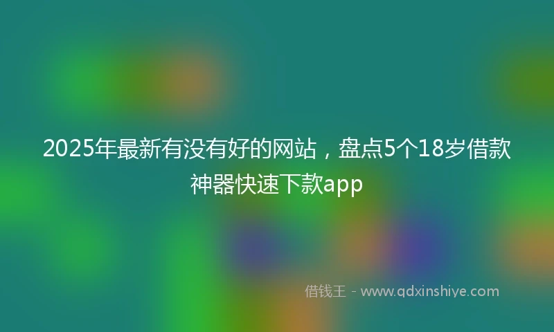 2025年最新有没有好的网站，盘点5个18岁借款神器快速下款app