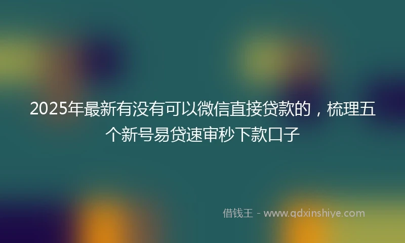 2025年最新有没有可以微信直接贷款的，梳理五个新号易贷速审秒下款口子