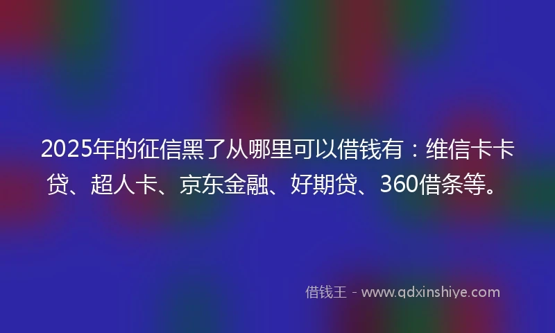 2025年的征信黑了从哪里可以借钱有：维信卡卡贷、超人卡、京东金融、好期贷、360借条等。
