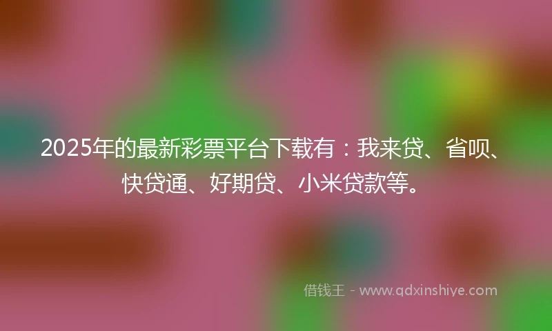 2025年的最新彩票平台下载有：我来贷、省呗、快贷通、好期贷、小米贷款等。