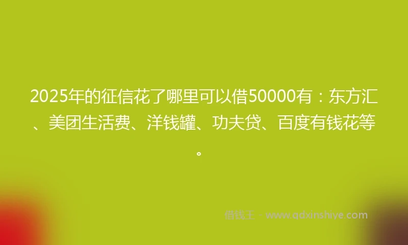 2025年的征信花了哪里可以借50000有：东方汇、美团生活费、洋钱罐、功夫贷、百度有钱花等。