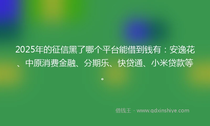 2025年的征信黑了哪个平台能借到钱有：安逸花、中原消费金融、分期乐、快贷通、小米贷款等。