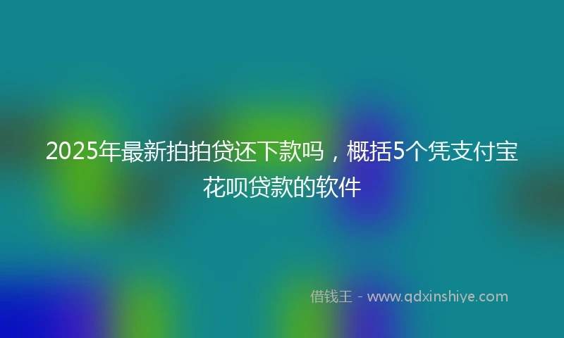 2025年最新拍拍贷还下款吗，概括5个凭支付宝花呗贷款的软件