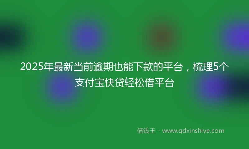 2025年最新当前逾期也能下款的平台，梳理5个支付宝快贷轻松借平台