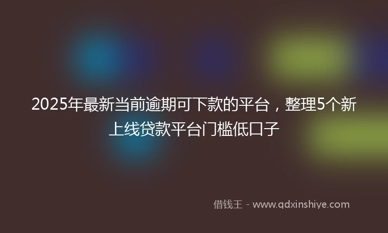 2025年最新当前逾期可下款的平台，整理5个新上线贷款平台门槛低口子