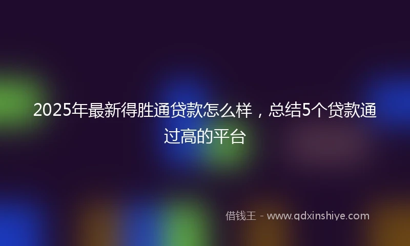 2025年最新得胜通贷款怎么样，总结5个贷款通过高的平台