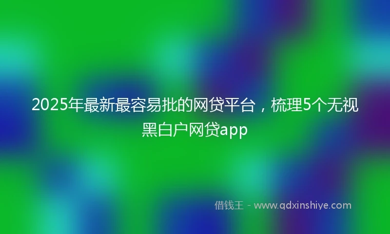 2025年最新最容易批的网贷平台，梳理5个无视黑白户网贷app