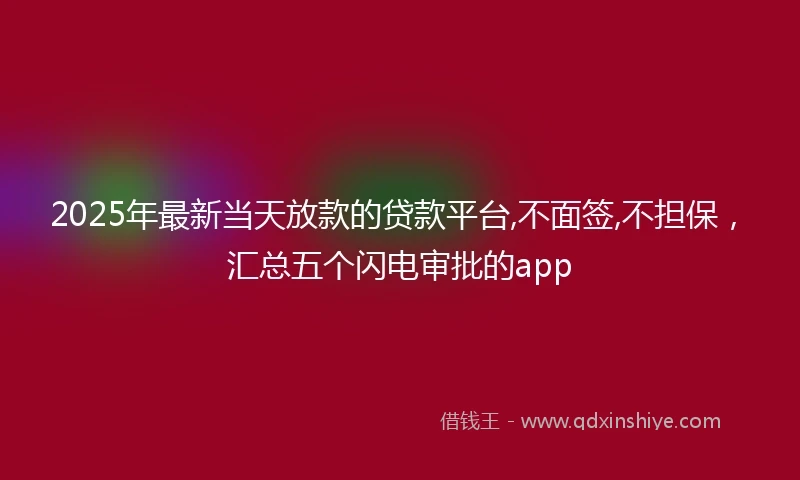 2025年最新当天放款的贷款平台,不面签,不担保，汇总五个闪电审批的app