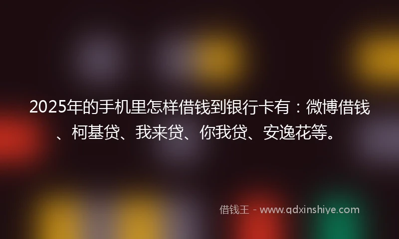 2025年的手机里怎样借钱到银行卡有：微博借钱、柯基贷、我来贷、你我贷、安逸花等。