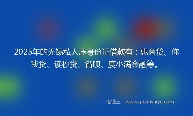 2025年的无锡私人压身份证借款有：惠商贷、你我贷、读秒贷、省呗、度小满金融等。