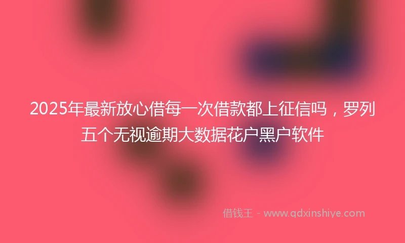 2025年最新放心借每一次借款都上征信吗，罗列五个无视逾期大数据花户黑户软件