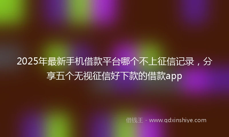 2025年最新手机借款平台哪个不上征信记录，分享五个无视征信好下款的借款app