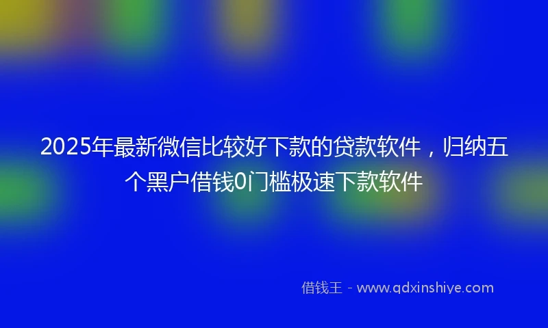 2025年最新微信比较好下款的贷款软件，归纳五个黑户借钱0门槛极速下款软件