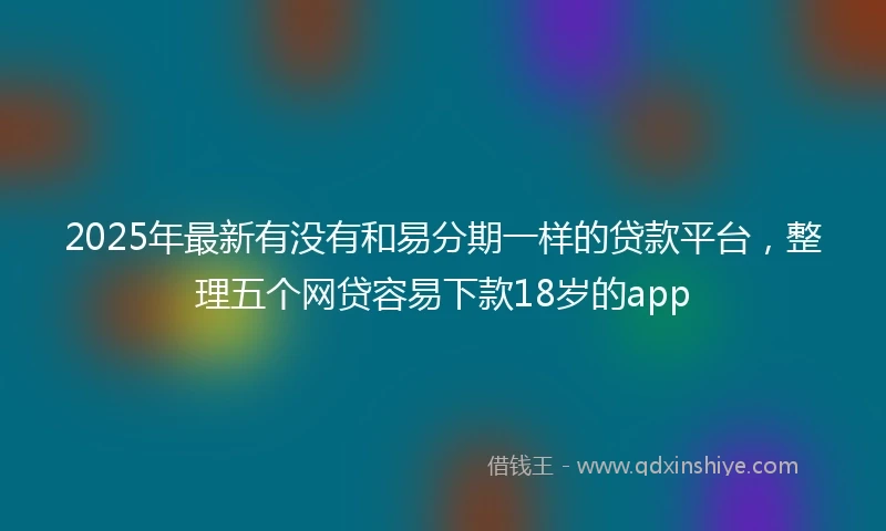 2025年最新有没有和易分期一样的贷款平台,整理五个网贷容易下款18岁的app