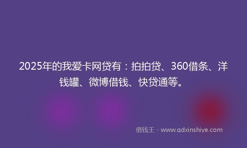 2025年的我爱卡网贷有：拍拍贷、360借条、洋钱罐、微博借钱、快贷通等。