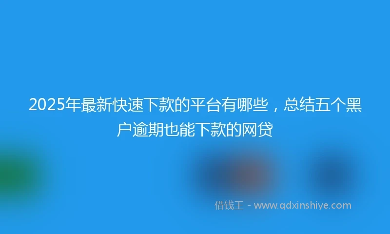 2025年最新快速下款的平台有哪些，总结五个黑户逾期也能下款的网贷