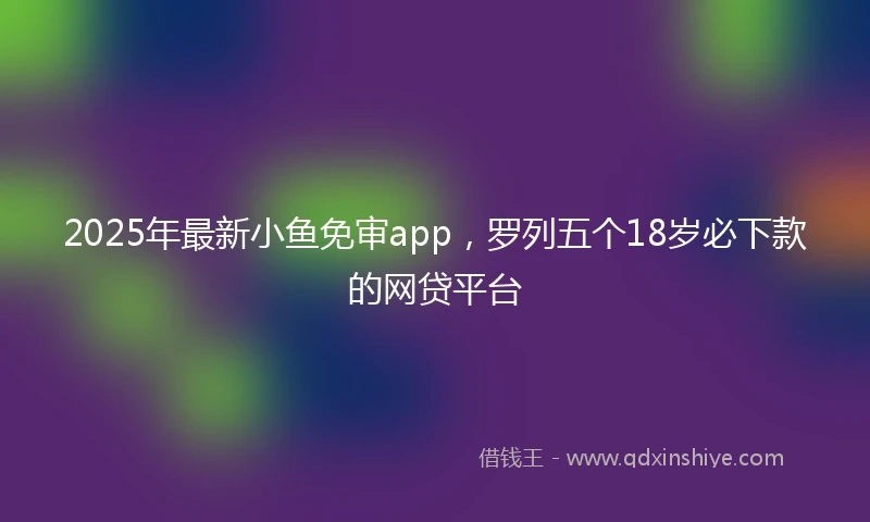 2025年最新小鱼免审app，罗列五个18岁必下款的网贷平台