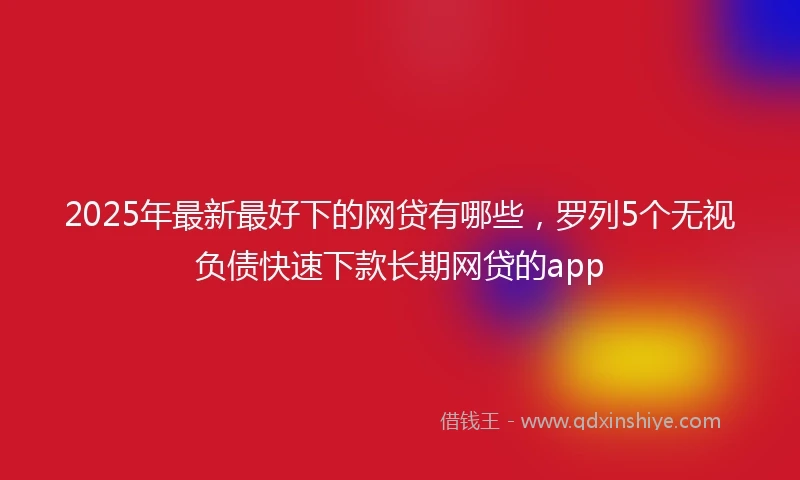 2025年最新最好下的网贷有哪些，罗列5个无视负债快速下款长期网贷的app