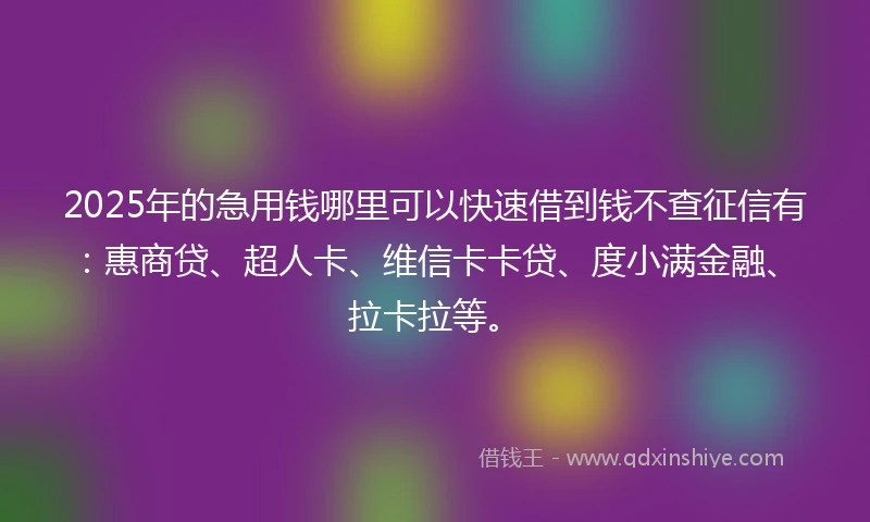 2025年的急用钱哪里可以快速借到钱不查征信有：惠商贷、超人卡、维信卡卡贷、度小满金融、拉卡拉等。