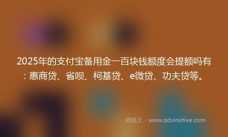 2025年的支付宝备用金一百块钱额度会提额吗有：惠商贷、省呗、柯基贷、e微贷、功夫贷等。