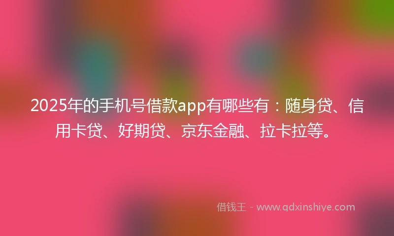 2025年的手机号借款app有哪些有：随身贷、信用卡贷、好期贷、京东金融、拉卡拉等。