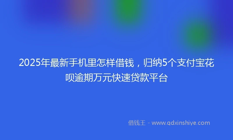2025年最新手机里怎样借钱，归纳5个支付宝花呗逾期万元快速贷款平台