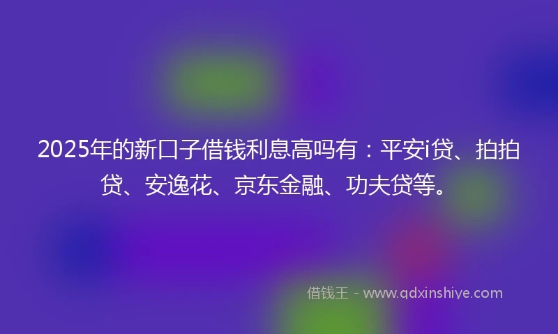 2025年的新口子借钱利息高吗有：平安i贷、拍拍贷、安逸花、京东金融、功夫贷等。