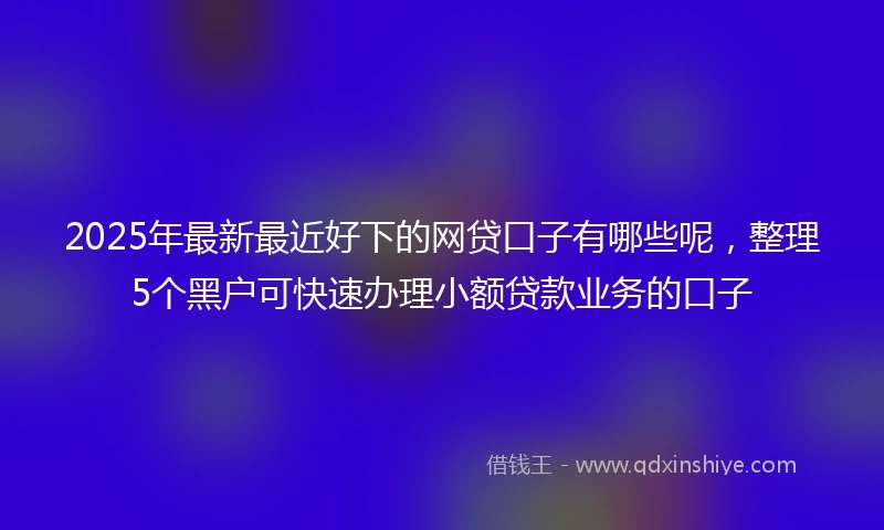 2025年最新最近好下的网贷口子有哪些呢，整理5个黑户可快速办理小额贷款业务的口子