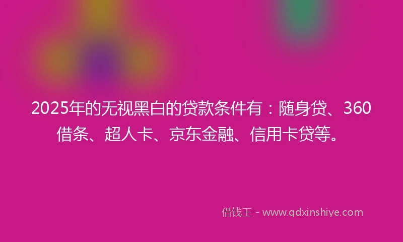 2025年的无视黑白的贷款条件有：随身贷、360借条、超人卡、京东金融、信用卡贷等。