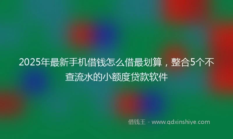 2025年最新手机借钱怎么借最划算，整合5个不查流水的小额度贷款软件