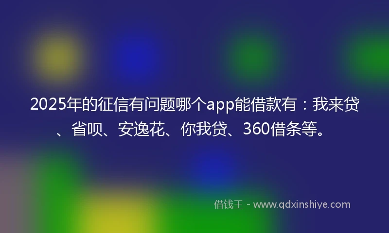 2025年的征信有问题哪个app能借款有：我来贷、省呗、安逸花、你我贷、360借条等。