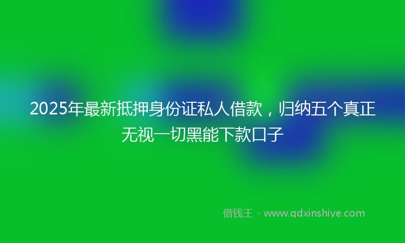 2025年最新抵押身份证私人借款，归纳五个真正无视一切黑能下款口子