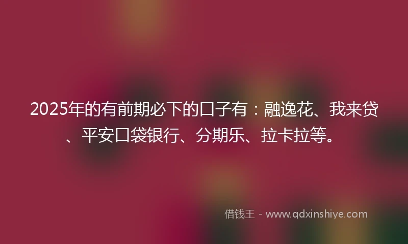 2025年的有前期必下的口子有：融逸花、我来贷、平安口袋银行、分期乐、拉卡拉等。