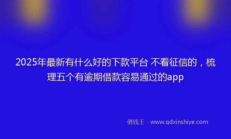 2025年最新有什么好的下款平台 不看征信的，梳理五个有逾期借款容易通过的app