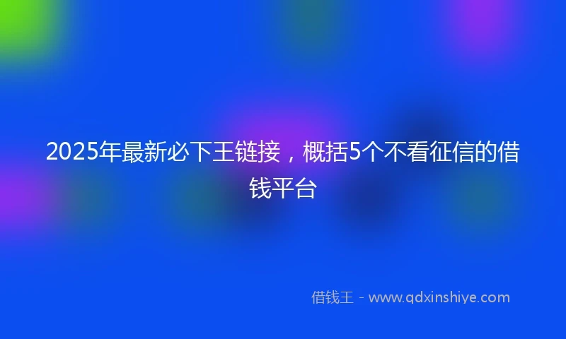2025年最新必下王链接，概括5个不看征信的借钱平台