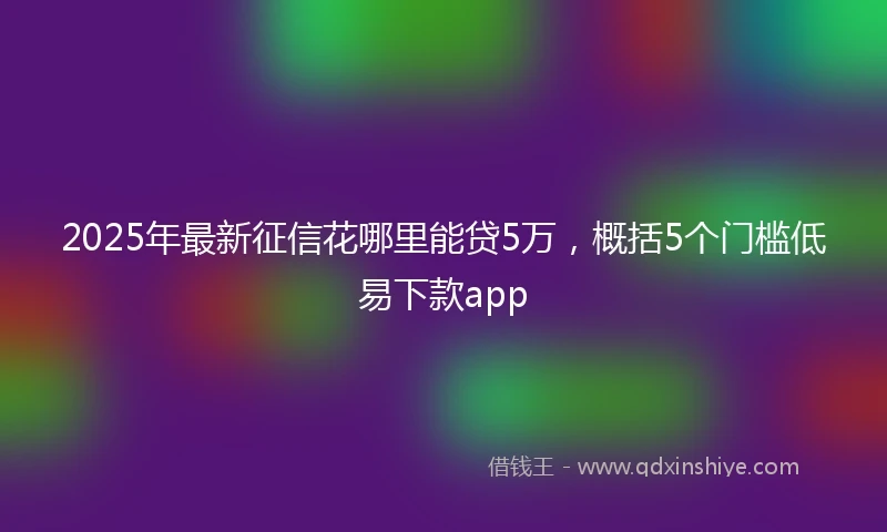 2025年最新征信花哪里能贷5万，概括5个门槛低易下款app