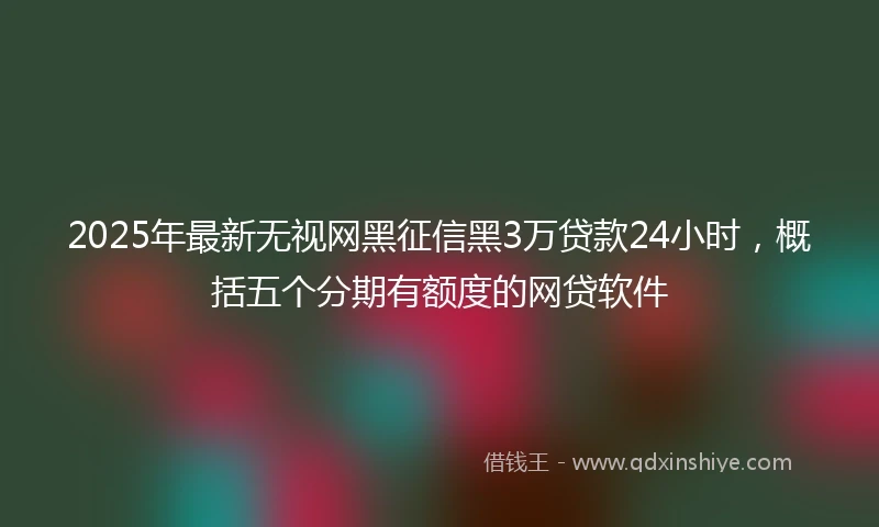 2025年最新无视网黑征信黑3万贷款24小时，概括五个分期有额度的网贷软件