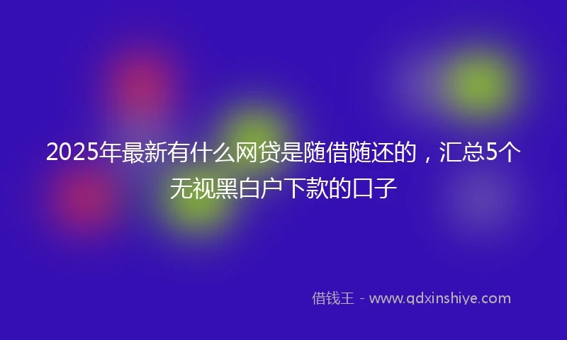2025年最新有什么网贷是随借随还的，汇总5个无视黑白户下款的口子