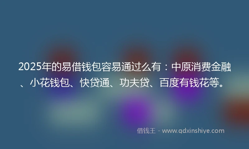 2025年的易借钱包容易通过么有：中原消费金融、小花钱包、快贷通、功夫贷、百度有钱花等。