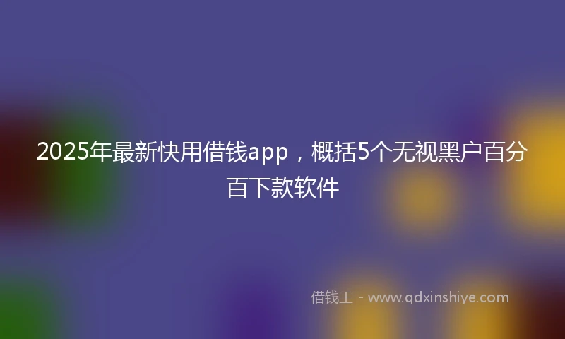 2025年最新快用借钱app，概括5个无视黑户百分百下款软件