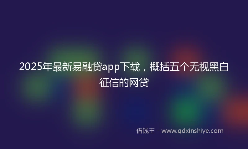 2025年最新易融贷app下载，概括五个无视黑白征信的网贷