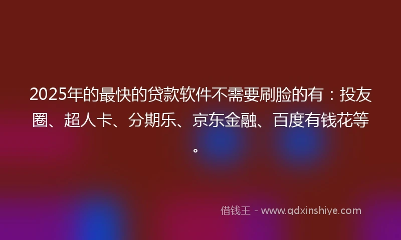 2025年的最快的贷款软件不需要刷脸的有：投友圈、超人卡、分期乐、京东金融、百度有钱花等。