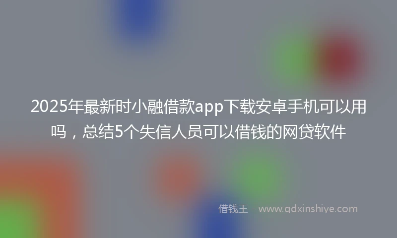 2025年最新时小融借款app下载安卓手机可以用吗，总结5个失信人员可以借钱的网贷软件
