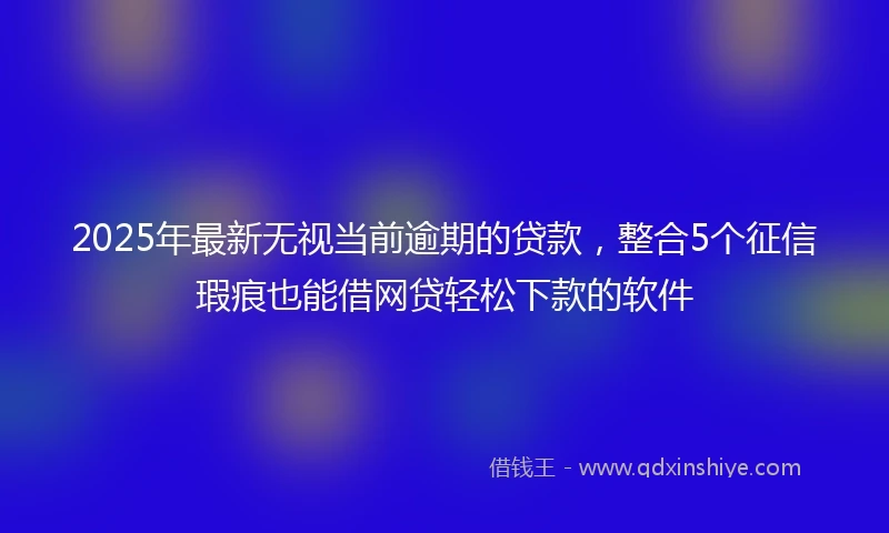 2025年最新无视当前逾期的贷款，整合5个征信瑕疵也能借网贷轻松下款的软件