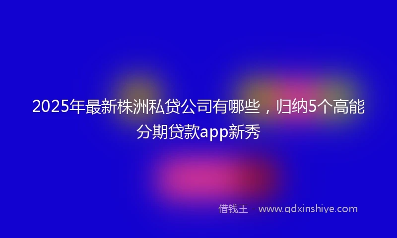 2025年最新株洲私贷公司有哪些，归纳5个高能分期贷款app新秀