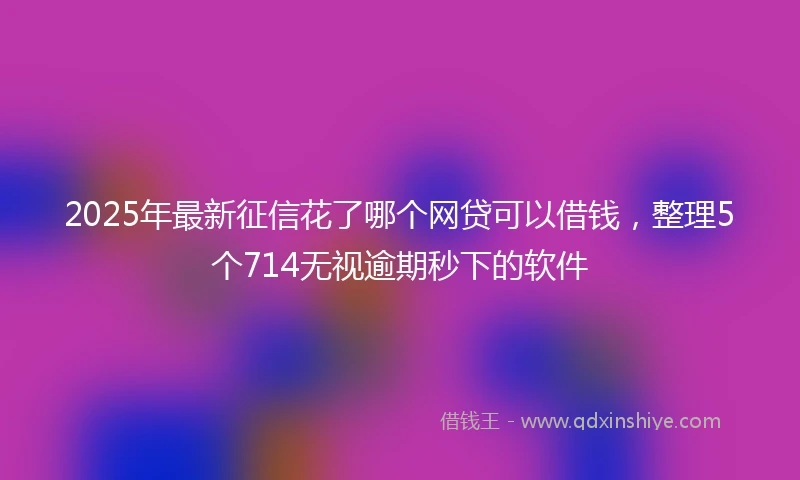 2025年最新征信花了哪个网贷可以借钱，整理5个714无视逾期秒下的软件